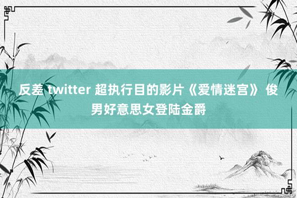 反差 twitter 超执行目的影片《爱情迷宫》 俊男好意思女登陆金爵