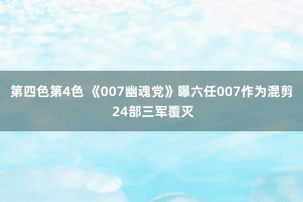 第四色第4色 《007幽魂党》曝六任007作为混剪 24部三军覆灭