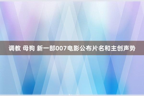 调教 母狗 新一部007电影公布片名和主创声势