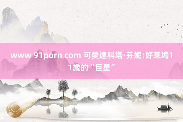 www 91porn com 可愛達科塔·芬妮:好萊塢11歲的“巨星”