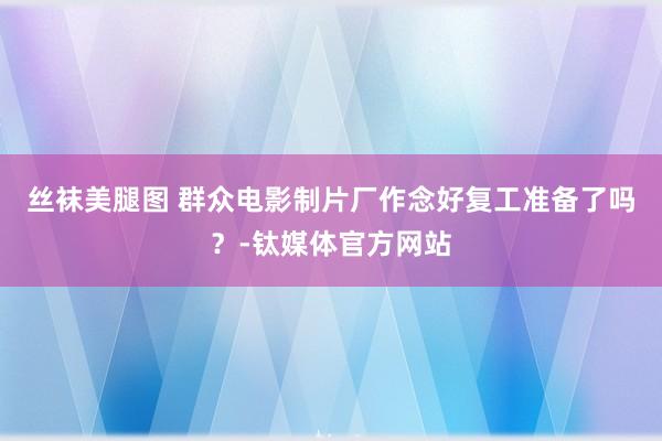 丝袜美腿图 群众电影制片厂作念好复工准备了吗？-钛媒体官方网站