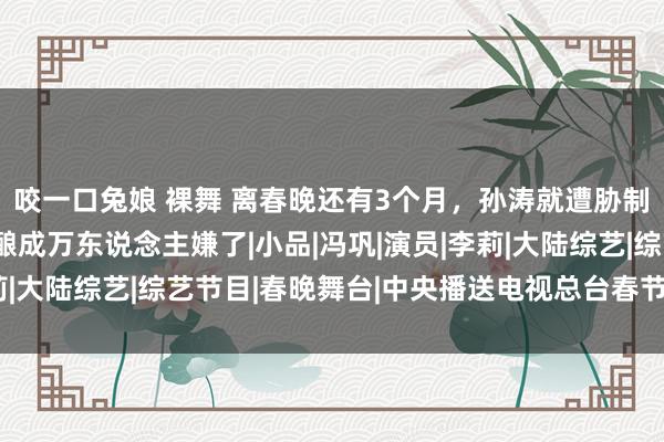 咬一口兔娘 裸舞 离春晚还有3个月，孙涛就遭胁制，也曾的钉子户何如酿成万东说念主嫌了|小品|冯巩|演员|李莉|大陆综艺|综艺节目|春晚舞台|中央播送电视总台春节联欢晚会