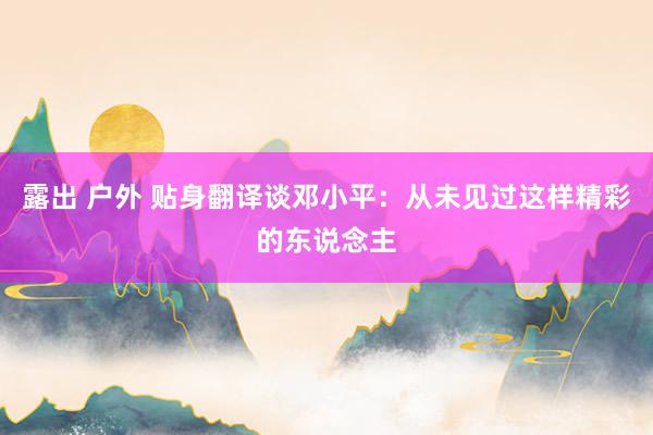 露出 户外 贴身翻译谈邓小平：从未见过这样精彩的东说念主