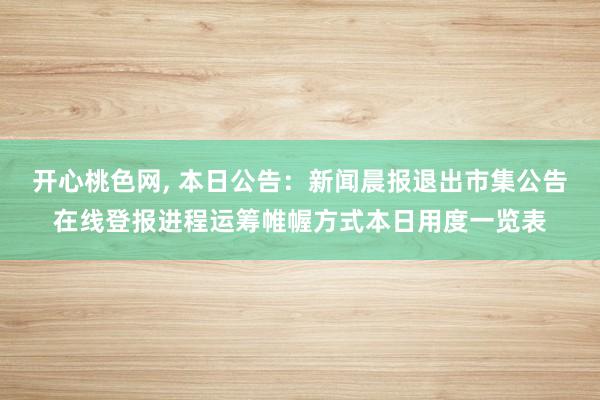 开心桃色网， 本日公告：新闻晨报退出市集公告在线登报进程运筹帷幄方式本日用度一览表