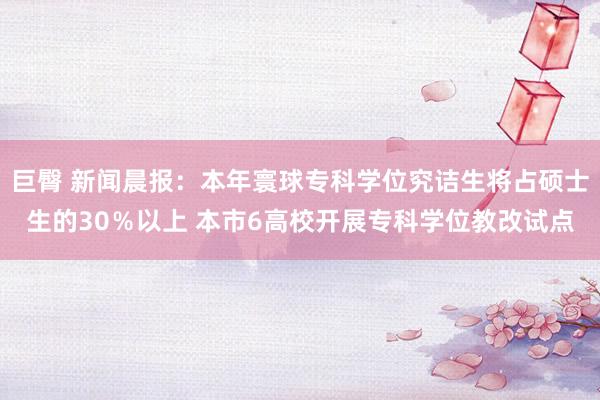 巨臀 新闻晨报：本年寰球专科学位究诘生将占硕士生的30％以上 本市6高校开展专科学位教改试点