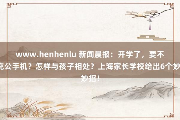 www.henhenlu 新闻晨报：开学了，要不要充公手机？怎样与孩子相处？上海家长学校给出6个妙招！