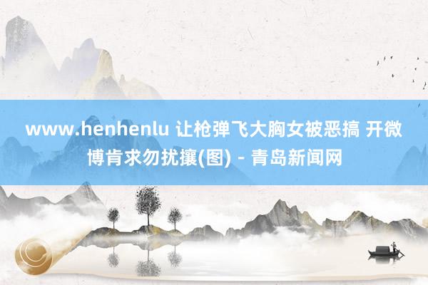 www.henhenlu 让枪弹飞大胸女被恶搞 开微博肯求勿扰攘(图)－青岛新闻网