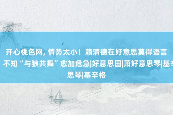 开心桃色网， 情势太小！赖清德在好意思莫得语言权，不知“与狼共舞”愈加危急|好意思国|萧好意思琴|基辛格