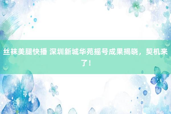 丝袜美腿快播 深圳新城华苑摇号成果揭晓，契机来了！