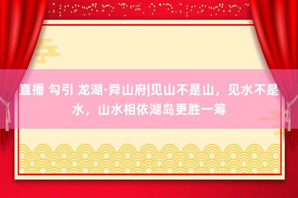 直播 勾引 龙湖·舜山府|见山不是山，见水不是水，山水相依湖岛更胜一筹