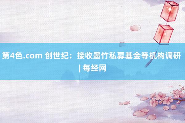 第4色.com 创世纪：接收墨竹私募基金等机构调研 | 每经网