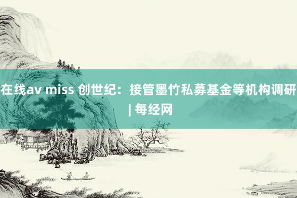 在线av miss 创世纪：接管墨竹私募基金等机构调研 | 每经网