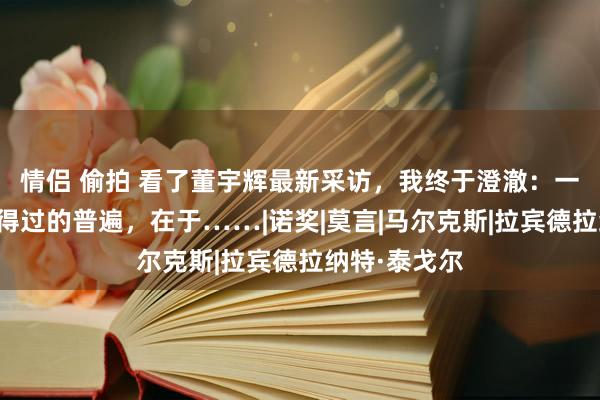 情侣 偷拍 看了董宇辉最新采访，我终于澄澈：一个东谈主信得过的普遍，在于……|诺奖|莫言|马尔克斯|拉宾德拉纳特·泰戈尔