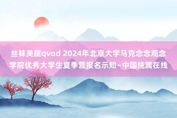 丝袜美腿qvod 2024年北京大学马克念念观念学院优秀大学生夏季营报名示知—中国纯属在线