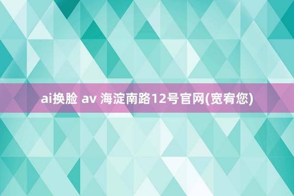 ai换脸 av 海淀南路12号官网(宽宥您)