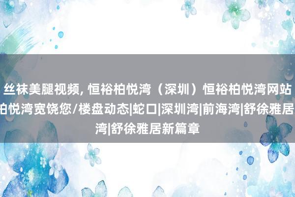 丝袜美腿视频， 恒裕柏悦湾（深圳）恒裕柏悦湾网站/恒裕柏悦湾宽饶您/楼盘动态|蛇口|深圳湾|前海湾|舒徐雅居新篇章