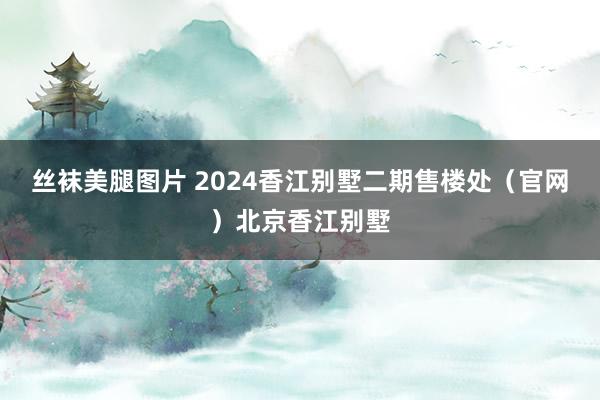 丝袜美腿图片 2024香江别墅二期售楼处（官网）北京香江别墅