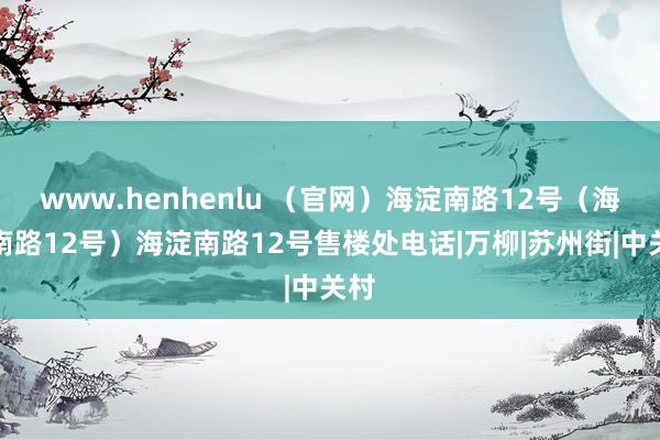 www.henhenlu （官网）海淀南路12号（海淀南路12号）海淀南路12号售楼处电话|万柳|苏州街|中关村