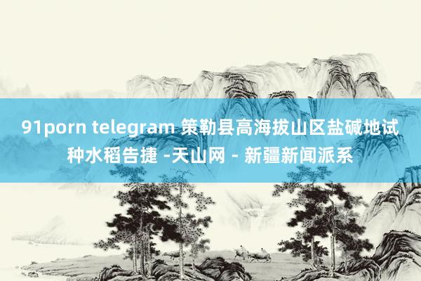 91porn telegram 策勒县高海拔山区盐碱地试种水稻告捷 -天山网 - 新疆新闻派系