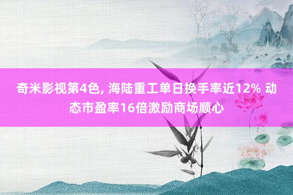 奇米影视第4色, 海陆重工单日换手率近12% 动态市盈率16倍激励商场顺心