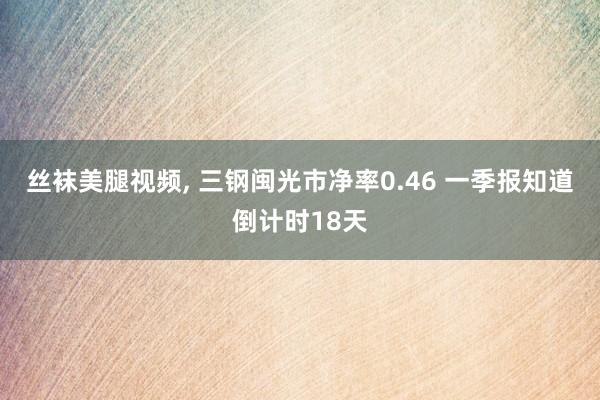 丝袜美腿视频, 三钢闽光市净率0.46 一季报知道倒计时18天