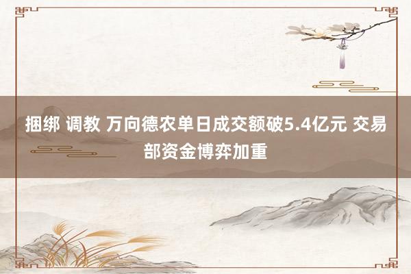捆绑 调教 万向德农单日成交额破5.4亿元 交易部资金博弈加重